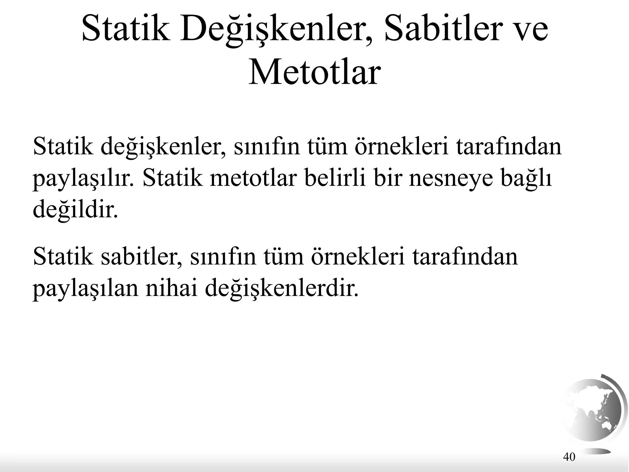 40
Statik Değişkenler, Sabitler ve
Metotlar
Statik değişkenler, sınıfın tüm örnekleri tarafından
paylaşılır. Statik metotlar belirli bir nesneye bağlı
değildir.
Statik sabitler, sınıfın tüm örnekleri tarafından
paylaşılan nihai değişkenlerdir.
 