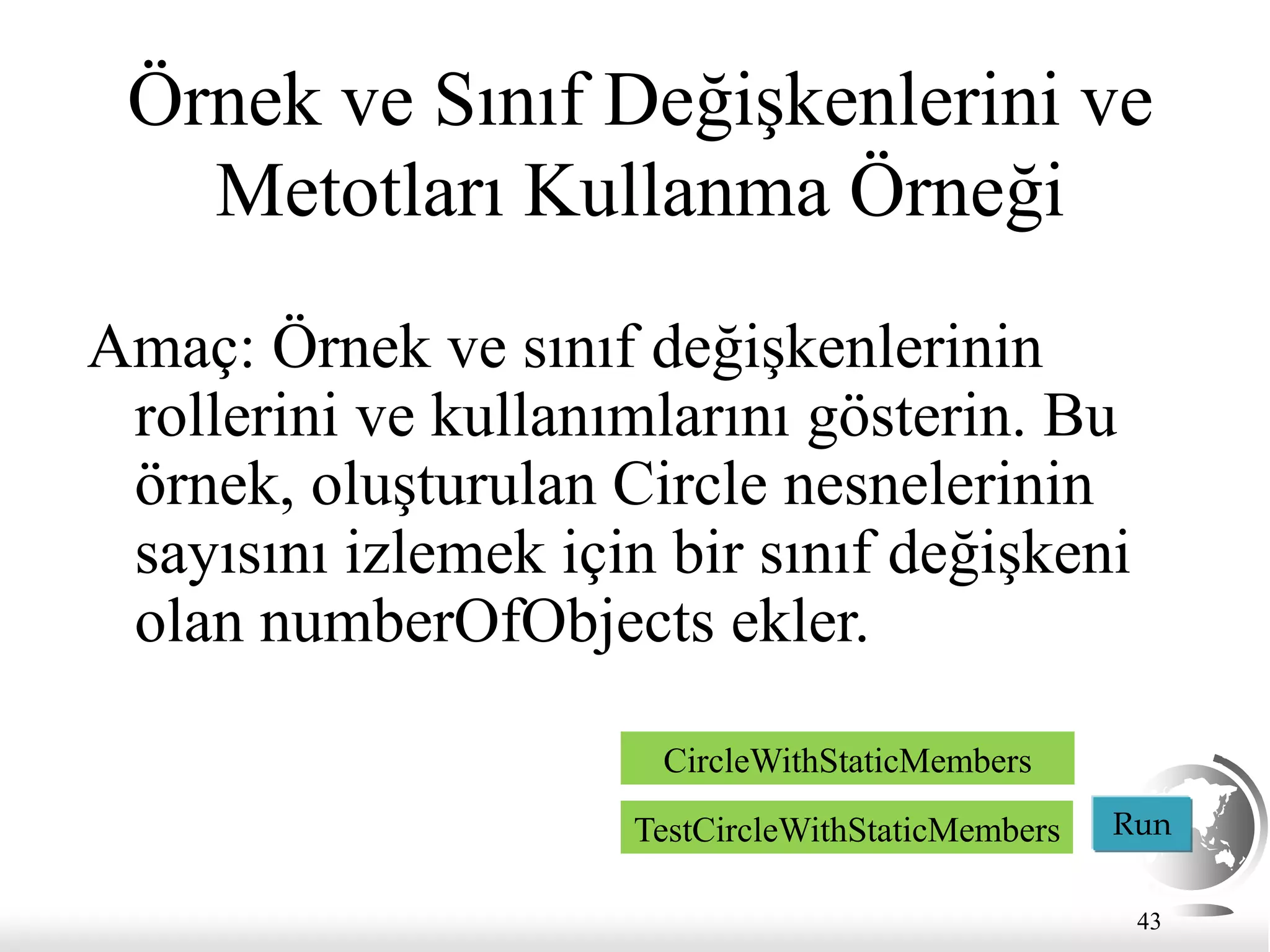 43
Örnek ve Sınıf Değişkenlerini ve
Metotları Kullanma Örneği
Amaç: Örnek ve sınıf değişkenlerinin
rollerini ve kullanımlarını gösterin. Bu
örnek, oluşturulan Circle nesnelerinin
sayısını izlemek için bir sınıf değişkeni
olan numberOfObjects ekler.
Run
CircleWithStaticMembers
TestCircleWithStaticMembers
 