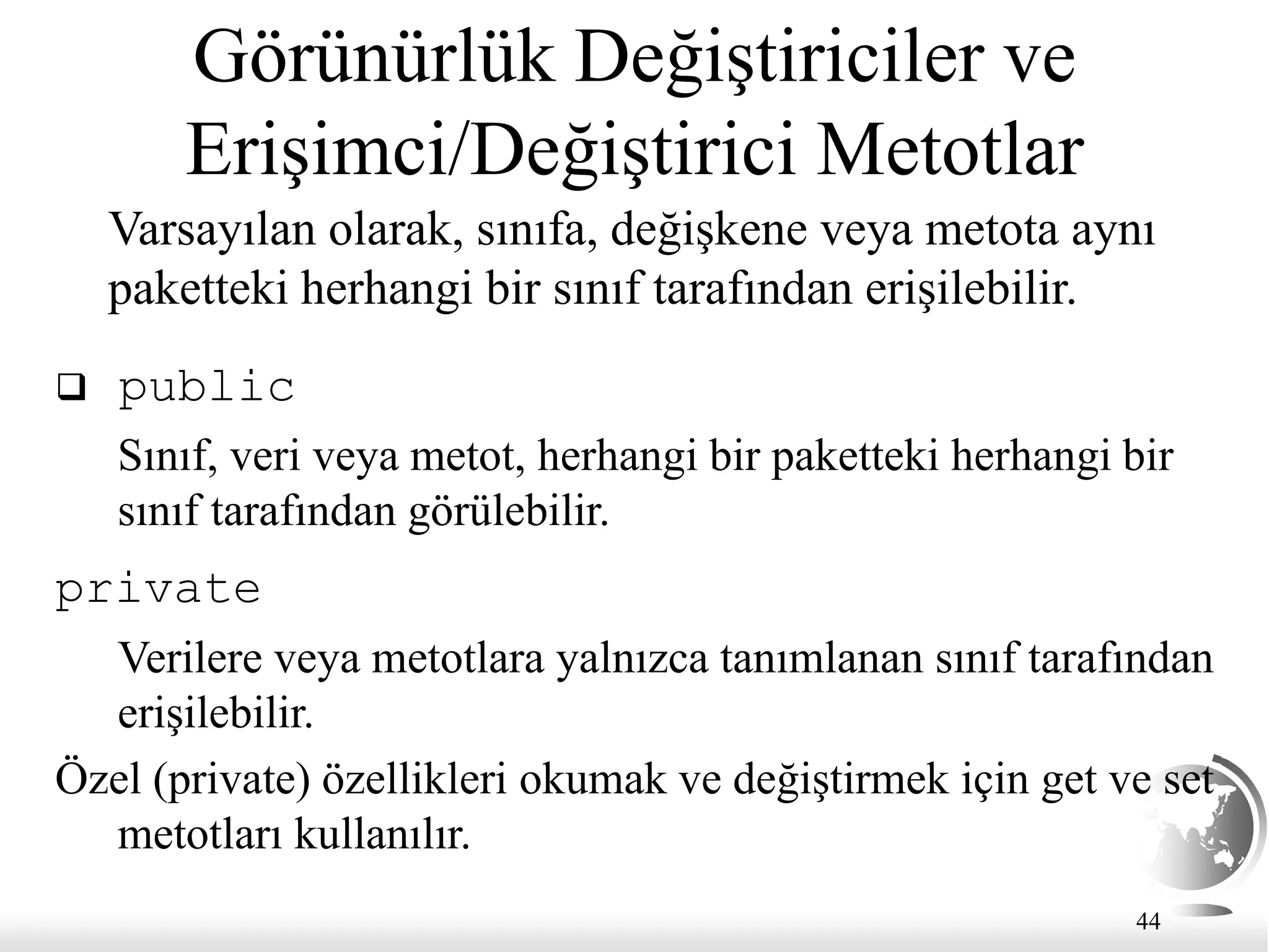 44
Görünürlük Değiştiriciler ve
Erişimci/Değiştirici Metotlar
Varsayılan olarak, sınıfa, değişkene veya metota aynı
paketteki herhangi bir sınıf tarafından erişilebilir.
 public
Sınıf, veri veya metot, herhangi bir paketteki herhangi bir
sınıf tarafından görülebilir.
private
Verilere veya metotlara yalnızca tanımlanan sınıf tarafından
erişilebilir.
Özel (private) özellikleri okumak ve değiştirmek için get ve set
metotları kullanılır.
 