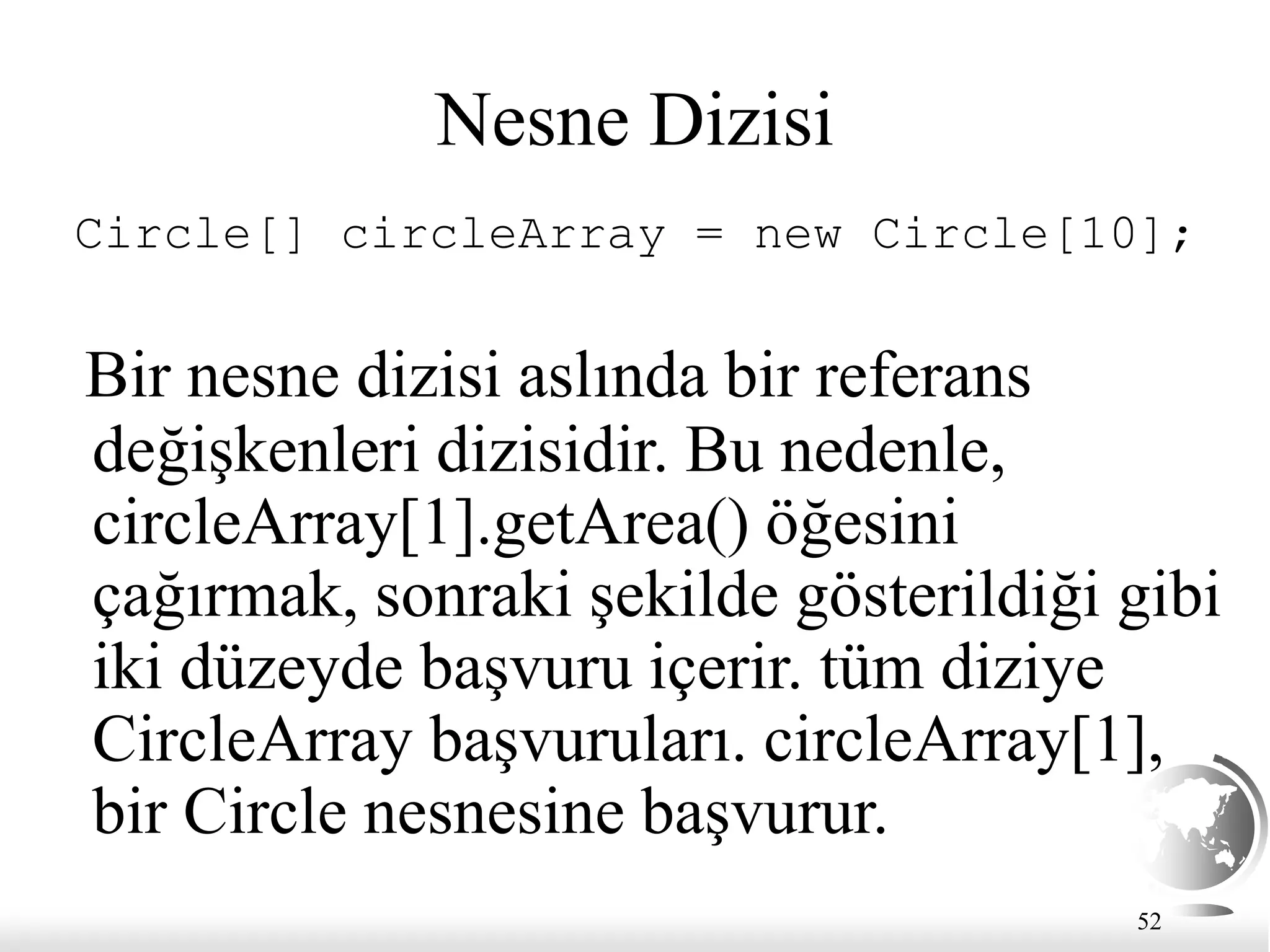 52
Nesne Dizisi
Circle[] circleArray = new Circle[10];
Bir nesne dizisi aslında bir referans
değişkenleri dizisidir. Bu nedenle,
circleArray[1].getArea() öğesini
çağırmak, sonraki şekilde gösterildiği gibi
iki düzeyde başvuru içerir. tüm diziye
CircleArray başvuruları. circleArray[1],
bir Circle nesnesine başvurur.
 