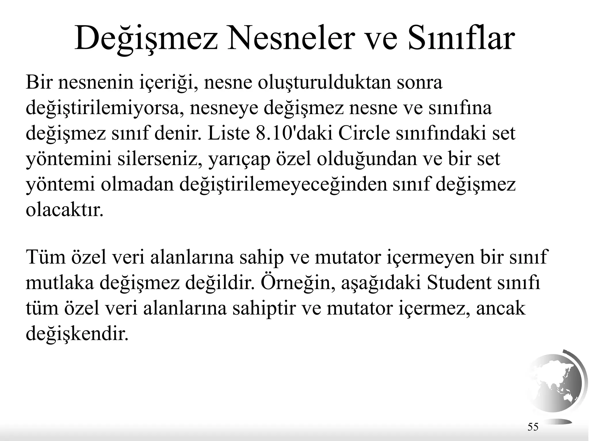 55
Değişmez Nesneler ve Sınıflar
Bir nesnenin içeriği, nesne oluşturulduktan sonra
değiştirilemiyorsa, nesneye değişmez nesne ve sınıfına
değişmez sınıf denir. Liste 8.10'daki Circle sınıfındaki set
yöntemini silerseniz, yarıçap özel olduğundan ve bir set
yöntemi olmadan değiştirilemeyeceğinden sınıf değişmez
olacaktır.
Tüm özel veri alanlarına sahip ve mutator içermeyen bir sınıf
mutlaka değişmez değildir. Örneğin, aşağıdaki Student sınıfı
tüm özel veri alanlarına sahiptir ve mutator içermez, ancak
değişkendir.
 