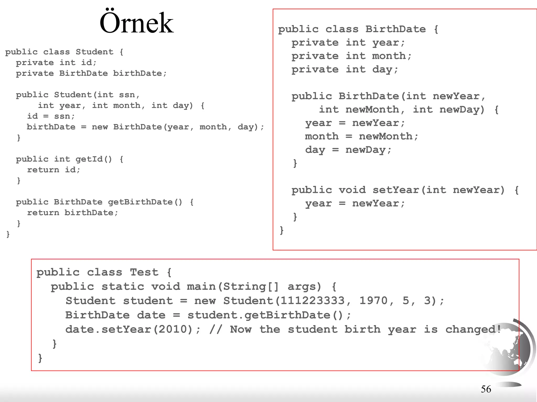 56
Örnek
public class Student {
private int id;
private BirthDate birthDate;
public Student(int ssn,
int year, int month, int day) {
id = ssn;
birthDate = new BirthDate(year, month, day);
}
public int getId() {
return id;
}
public BirthDate getBirthDate() {
return birthDate;
}
}
public class BirthDate {
private int year;
private int month;
private int day;
public BirthDate(int newYear,
int newMonth, int newDay) {
year = newYear;
month = newMonth;
day = newDay;
}
public void setYear(int newYear) {
year = newYear;
}
}
public class Test {
public static void main(String[] args) {
Student student = new Student(111223333, 1970, 5, 3);
BirthDate date = student.getBirthDate();
date.setYear(2010); // Now the student birth year is changed!
}
}
 