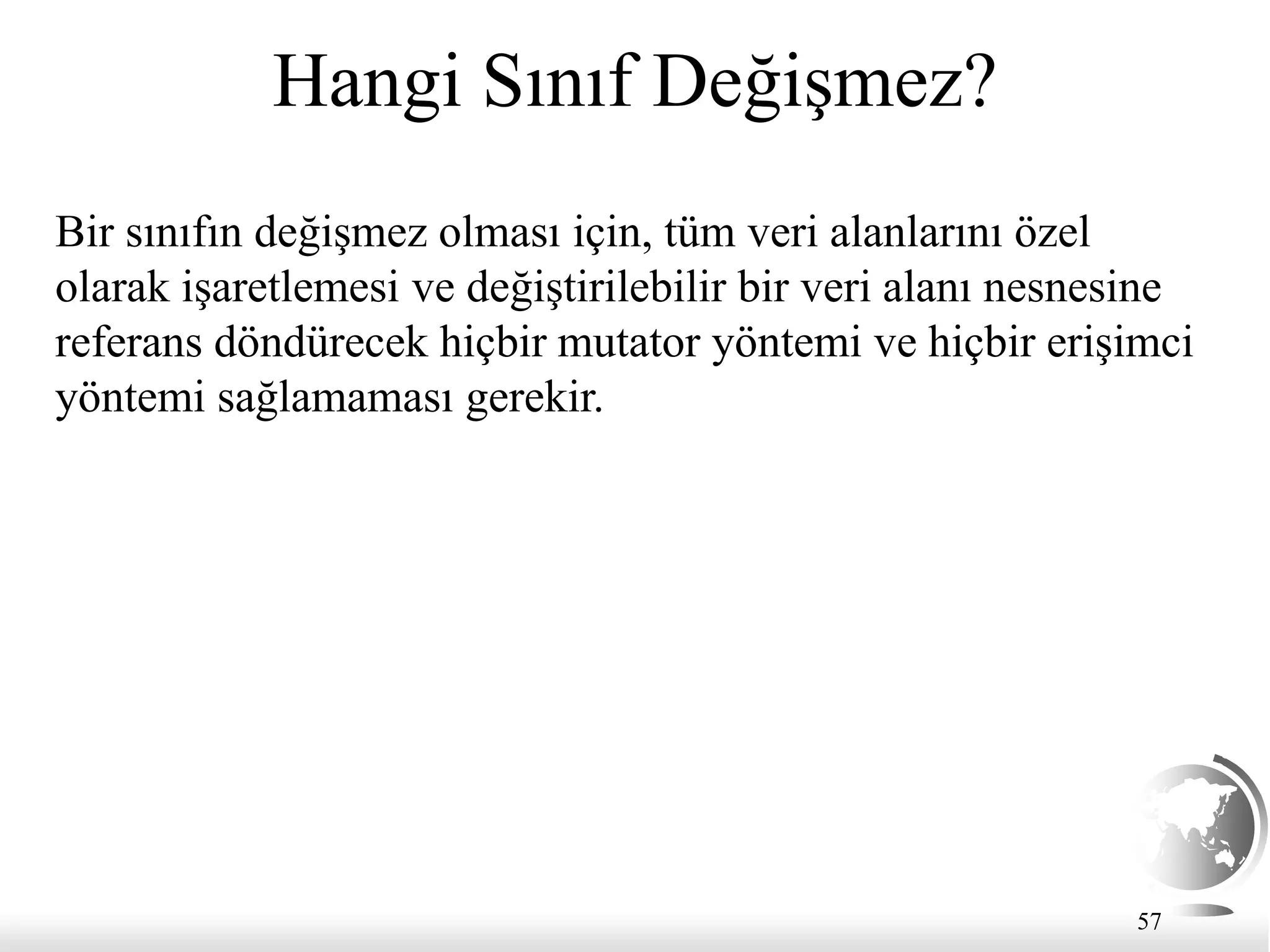 57
Hangi Sınıf Değişmez?
Bir sınıfın değişmez olması için, tüm veri alanlarını özel
olarak işaretlemesi ve değiştirilebilir bir veri alanı nesnesine
referans döndürecek hiçbir mutator yöntemi ve hiçbir erişimci
yöntemi sağlamaması gerekir.
 