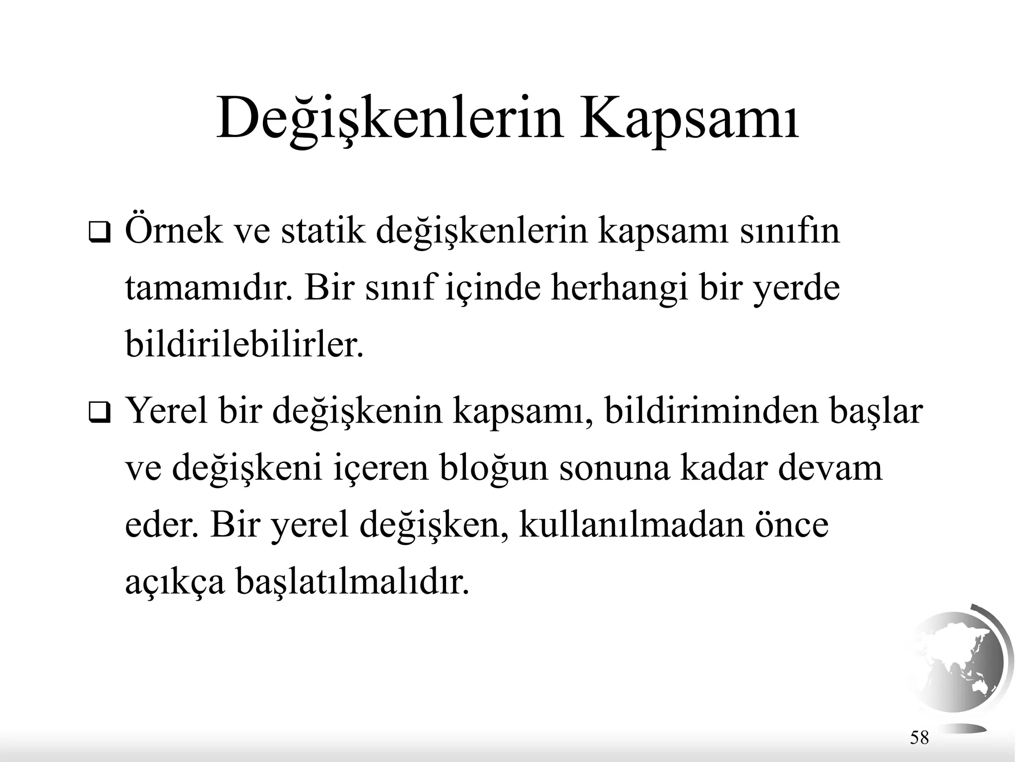 58
Değişkenlerin Kapsamı
 Örnek ve statik değişkenlerin kapsamı sınıfın
tamamıdır. Bir sınıf içinde herhangi bir yerde
bildirilebilirler.
 Yerel bir değişkenin kapsamı, bildiriminden başlar
ve değişkeni içeren bloğun sonuna kadar devam
eder. Bir yerel değişken, kullanılmadan önce
açıkça başlatılmalıdır.
 