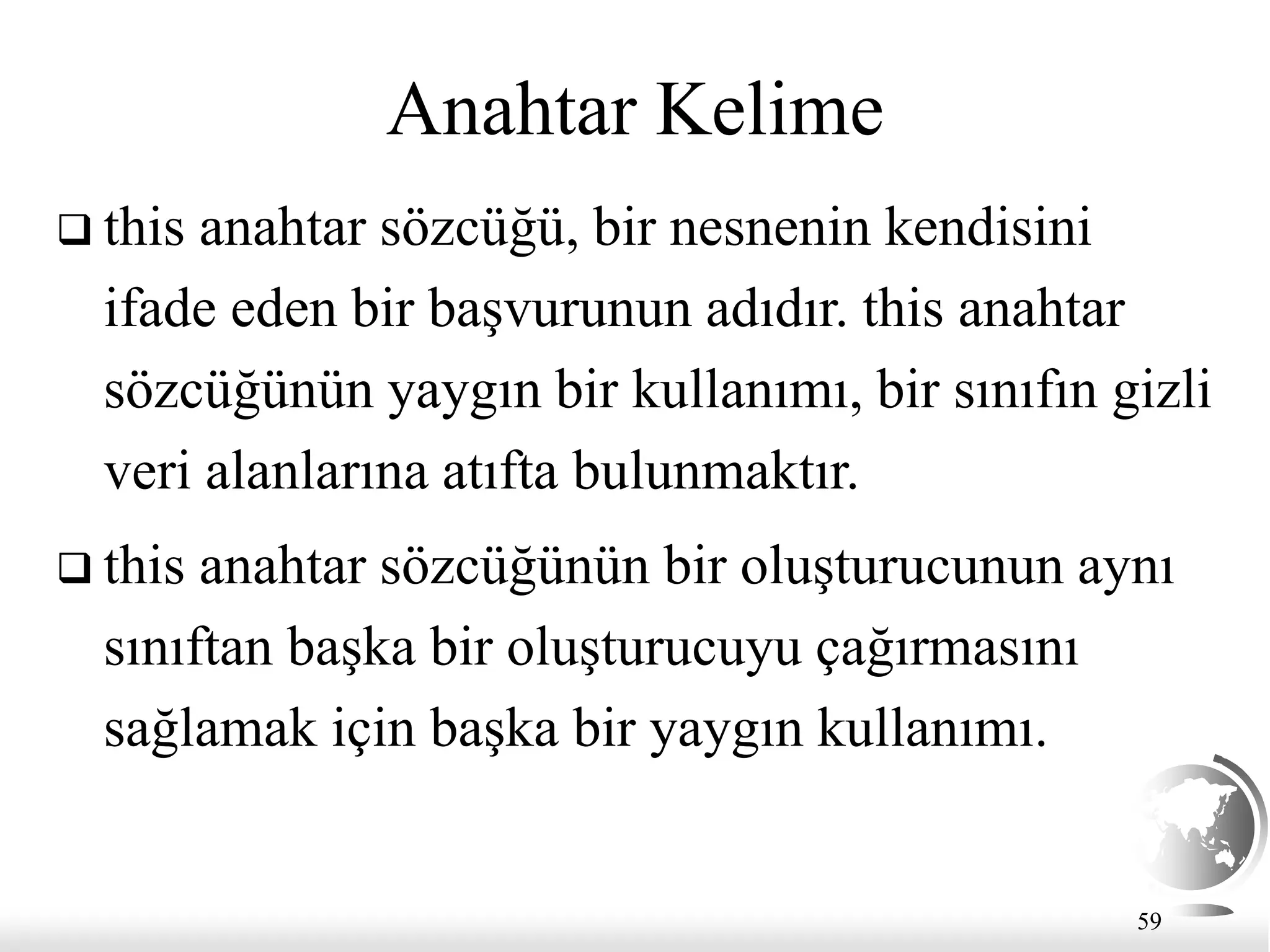59
Anahtar Kelime
 this anahtar sözcüğü, bir nesnenin kendisini
ifade eden bir başvurunun adıdır. this anahtar
sözcüğünün yaygın bir kullanımı, bir sınıfın gizli
veri alanlarına atıfta bulunmaktır.
 this anahtar sözcüğünün bir oluşturucunun aynı
sınıftan başka bir oluşturucuyu çağırmasını
sağlamak için başka bir yaygın kullanımı.
 