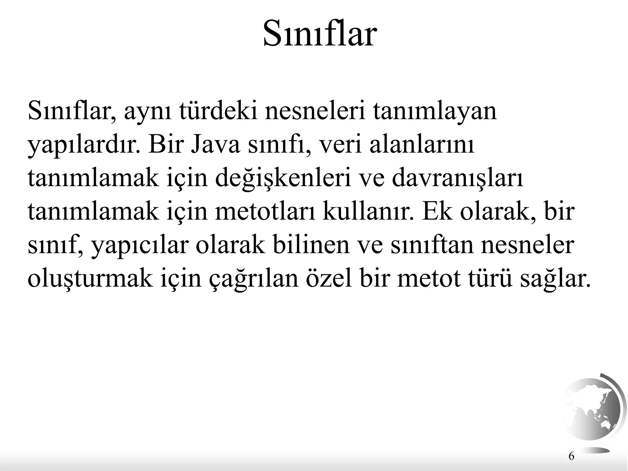 6
Sınıflar
Sınıflar, aynı türdeki nesneleri tanımlayan
yapılardır. Bir Java sınıfı, veri alanlarını
tanımlamak için değişkenleri ve davranışları
tanımlamak için metotları kullanır. Ek olarak, bir
sınıf, yapıcılar olarak bilinen ve sınıftan nesneler
oluşturmak için çağrılan özel bir metot türü sağlar.
 
