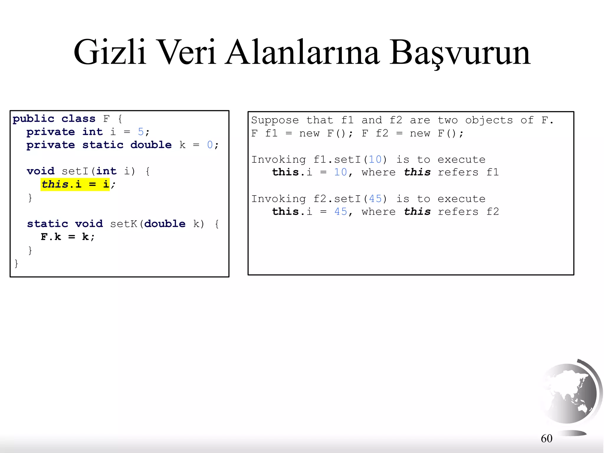 60
Gizli Veri Alanlarına Başvurun
public class F {
private int i = 5;
private static double k = 0;
void setI(int i) {
this.i = i;
}
static void setK(double k) {
F.k = k;
}
}
Suppose that f1 and f2 are two objects of F.
F f1 = new F(); F f2 = new F();
Invoking f1.setI(10) is to execute
this.i = 10, where this refers f1
Invoking f2.setI(45) is to execute
this.i = 45, where this refers f2
 