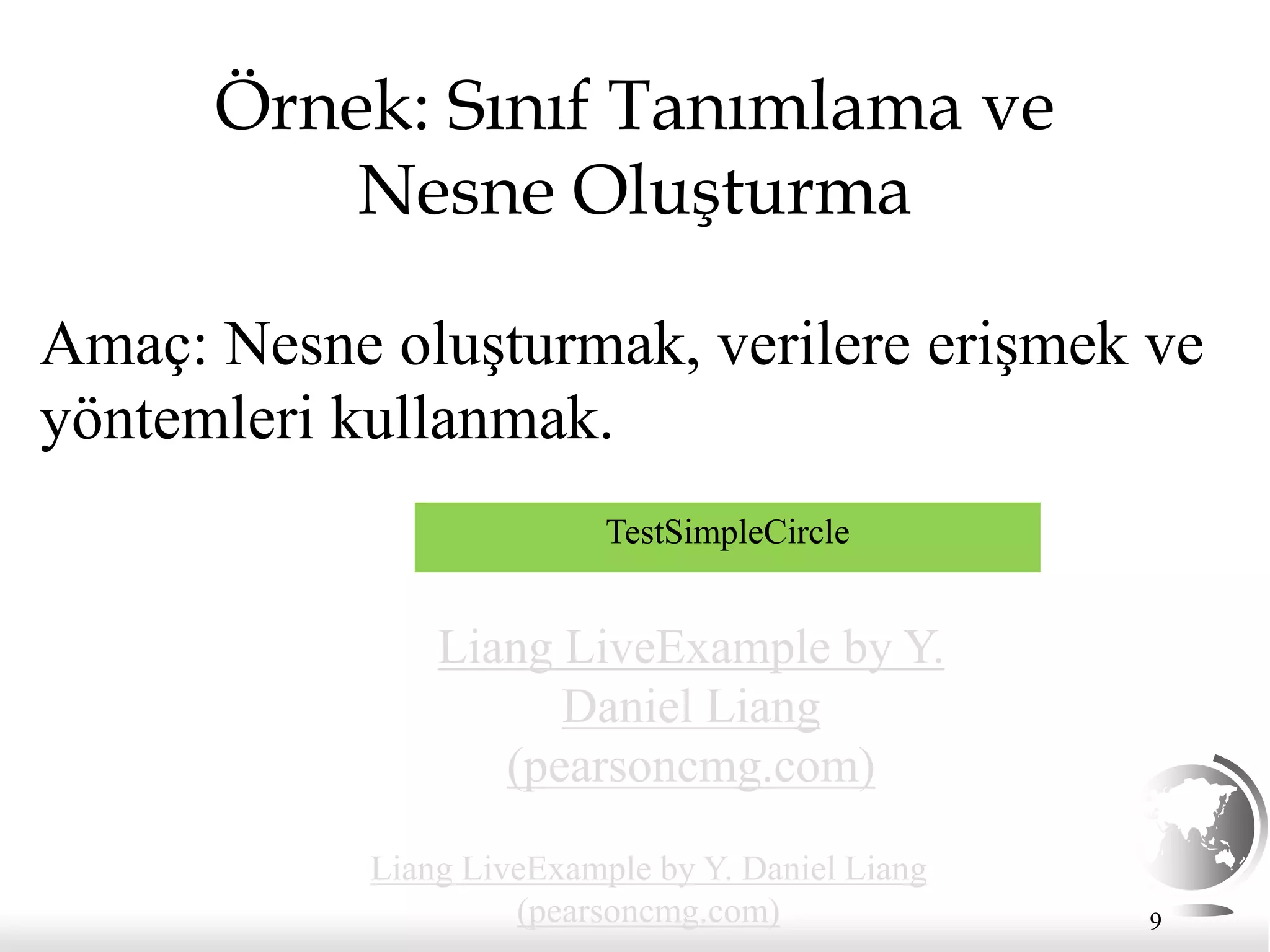 9
Örnek: Sınıf Tanımlama ve
Nesne Oluşturma
Amaç: Nesne oluşturmak, verilere erişmek ve
yöntemleri kullanmak.
TestSimpleCircle
Liang LiveExample by Y.
Daniel Liang
(pearsoncmg.com)
Liang LiveExample by Y. Daniel Liang
(pearsoncmg.com)
 