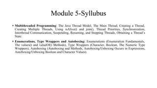 Module 5-Syllubus
• Multithreaded Programming: The Java Thread Model, The Main Thread, Creating a Thread,
Creating Multiple Threads, Using isAlive() and join(), Thread Priorities, Synchronization,
Interthread Communication, Suspending, Resuming, and Stopping Threads, Obtaining a Thread’s
State.
• Enumerations, Type Wrappers and Autoboxing: Enumerations (Enumeration Fundamentals,
The values() and valueOf() Methods), Type Wrappers (Character, Boolean, The Numeric Type
Wrappers), Autoboxing (Autoboxing and Methods, Autoboxing/Unboxing Occurs in Expressions,
Autoboxing/Unboxing Boolean and Character Values).
 