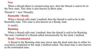 New
When a thread object is created using new, then the thread is said to be in
the New state. This state is also known as Born state.
Thread t1 = new Thread();
Runnable / Ready
When a thread calls start( ) method, then the thread is said to be in the
Runnable state. This state is also known as a Ready state.
t1.start();
Running
When a thread calls run( ) method, then the thread is said to be Running.
The run( ) method of a thread called automatically by the start( ) method.
Dead / Terminated
A thread in the Running state may move into the dead state due to either its
execution completed or the stop( ) method called. The dead state is also known
as the terminated state.
 
