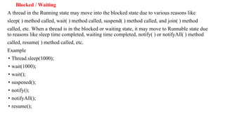 Blocked / Waiting
A thread in the Running state may move into the blocked state due to various reasons like
sleep( ) method called, wait( ) method called, suspend( ) method called, and join( ) method
called, etc. When a thread is in the blocked or waiting state, it may move to Runnable state due
to reasons like sleep time completed, waiting time completed, notify( ) or notifyAll( ) method
called, resume( ) method called, etc.
Example
• Thread.sleep(1000);
• wait(1000);
• wait();
• suspened();
• notify();
• notifyAll();
• resume();
 