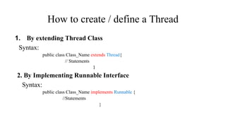 How to create / define a Thread
1. By extending Thread Class
Syntax:
public class Class_Name extends Thread{
// Statements
}
2. By Implementing Runnable Interface
Syntax:
public class Class_Name implements Runnable {
//Statements
}
 