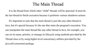 The Main Thread
It is the thread from which other “child” threads will be spawned. It must be
the last thread to finish execution because it performs various shutdown actions
It's important to note that the main thread is just like any other thread in
Java, but it's special because it's the one that starts the program's execution. You
can manipulate the main thread like any other thread in Java, for example, you
can set its name, priority, or manage its lifecycle using methods provided by the
Thread class or by using higher-level concurrency utilities provided by the
java.util.concurrent package.
 