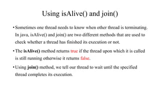 Using isAlive() and join()
•Sometimes one thread needs to know when other thread is terminating.
In java, isAlive() and join() are two different methods that are used to
check whether a thread has finished its execution or not.
•The isAlive() method returns true if the thread upon which it is called
is still running otherwise it returns false.
•Using join() method, we tell our thread to wait until the specified
thread completes its execution.
 
