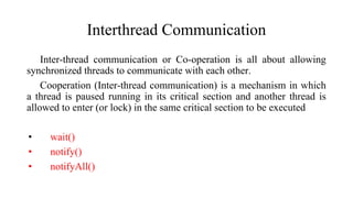 Interthread Communication
Inter-thread communication or Co-operation is all about allowing
synchronized threads to communicate with each other.
Cooperation (Inter-thread communication) is a mechanism in which
a thread is paused running in its critical section and another thread is
allowed to enter (or lock) in the same critical section to be executed
• wait()
• notify()
• notifyAll()
 
