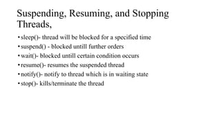 Suspending, Resuming, and Stopping
Threads,
•sleep()- thread will be blocked for a specified time
•suspend() - blocked untill further orders
•wait()- blocked untill certain condition occurs
•resume()- resumes the suspended thread
•notify()- notify to thread which is in waiting state
•stop()- kills/terminate the thread
 