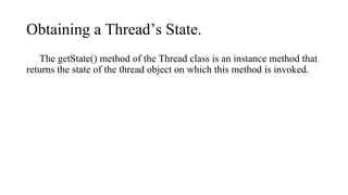 Obtaining a Thread’s State.
The getState() method of the Thread class is an instance method that
returns the state of the thread object on which this method is invoked.
 