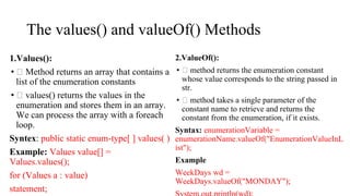 The values() and valueOf() Methods
1.Values():
• Method returns an array that contains a
list of the enumeration constants
• values() returns the values in the
enumeration and stores them in an array.
We can process the array with a foreach
loop.
Syntex: public static enum-type[ ] values( )
Example: Values value[] =
Values.values();
for (Values a : value)
statement;
2.ValueOf():
• method returns the enumeration constant
whose value corresponds to the string passed in
str.
• method takes a single parameter of the
constant name to retrieve and returns the
constant from the enumeration, if it exists.
Syntax: enumerationVariable =
enumerationName.valueOf("EnumerationValueInL
ist");
Example
WeekDays wd =
WeekDays.valueOf("MONDAY");
 