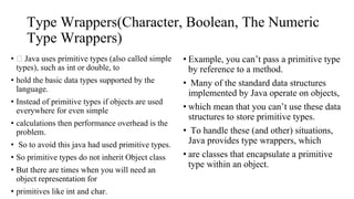 Type Wrappers(Character, Boolean, The Numeric
Type Wrappers)
• Java uses primitive types (also called simple
types), such as int or double, to
• hold the basic data types supported by the
language.
• Instead of primitive types if objects are used
everywhere for even simple
• calculations then performance overhead is the
problem.
• So to avoid this java had used primitive types.
• So primitive types do not inherit Object class
• But there are times when you will need an
object representation for
• primitives like int and char.
• Example, you can’t pass a primitive type
by reference to a method.
• Many of the standard data structures
implemented by Java operate on objects,
• which mean that you can’t use these data
structures to store primitive types.
• To handle these (and other) situations,
Java provides type wrappers, which
• are classes that encapsulate a primitive
type within an object.
 