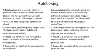 Autoboxing
• Autoboxing is the process by which a
primitive type is automatically encapsulated
• (boxed) into its equivalent type wrapper
whenever an object of that type is needed.
• There is no need to explicitly construct an
object.
• For example, converting int to Integer class.
The Java compiler applies autoboxing
• when a primitive value is:
• Passed as a parameter to a method that
expects an object of the corresponding
• wrapper class.
• Assigned to a variable of the corresponding
wrapper class
• Auto-unboxing is the process by which the
value of a boxed object is automatically
• extracted(unboxed) from a type wrapper
when its value is needed. There is no need
• to call a method such as intValue( ) or
doubleValue( ).
• For example conversion of Integer to int. The
Java compiler applies unboxing when an
• object of a wrapper class is:
• Passed as a parameter to a method that
expects a value of the corresponding
• primitive type.
• Assigned to a variable of the corresponding
primitive type.
 