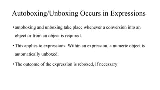Autoboxing/Unboxing Occurs in Expressions
•autoboxing and unboxing take place whenever a conversion into an
object or from an object is required.
•This applies to expressions. Within an expression, a numeric object is
automatically unboxed.
•The outcome of the expression is reboxed, if necessary
 