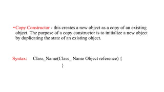 •Copy Constructor - this creates a new object as a copy of an existing
object. The purpose of a copy constructor is to initialize a new object
by duplicating the state of an existing object.
Syntax: Class_Name(Class_ Name Object reference) {
}
 
