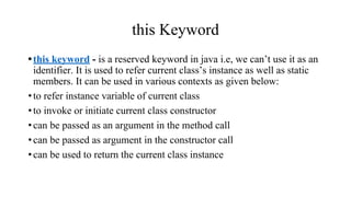 this Keyword
•this keyword - is a reserved keyword in java i.e, we can’t use it as an
identifier. It is used to refer current class’s instance as well as static
members. It can be used in various contexts as given below:
•to refer instance variable of current class
•to invoke or initiate current class constructor
•can be passed as an argument in the method call
•can be passed as argument in the constructor call
•can be used to return the current class instance
 
