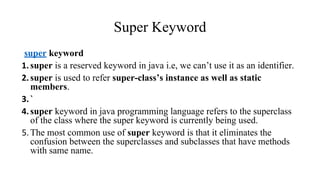Super Keyword
super keyword
1.super is a reserved keyword in java i.e, we can’t use it as an identifier.
2.super is used to refer super-class’s instance as well as static
members.
3.`
4.super keyword in java programming language refers to the superclass
of the class where the super keyword is currently being used.
5.The most common use of super keyword is that it eliminates the
confusion between the superclasses and subclasses that have methods
with same name.
 