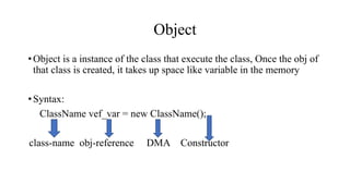 Object
•Object is a instance of the class that execute the class, Once the obj of
that class is created, it takes up space like variable in the memory
•Syntax:
ClassName vef_var = new ClassName();
class-name obj-reference DMA Constructor
 