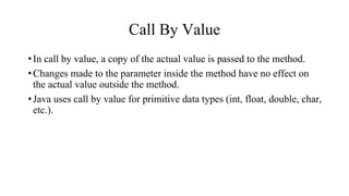 Call By Value
•In call by value, a copy of the actual value is passed to the method.
•Changes made to the parameter inside the method have no effect on
the actual value outside the method.
•Java uses call by value for primitive data types (int, float, double, char,
etc.).
 