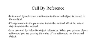 Call By Reference
•In true call by reference, a reference to the actual object is passed to
the method.
•Changes made to the parameter inside the method affect the actual
object outside the method.
•Java uses call by value for object references. When you pass an object
reference, you are passing the value of the reference, not the actual
object.
 