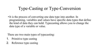 Type-Casting or Type-Conversion
•It is the process of converting one data type into another. In
programming, variables and values have specific data types that define
the kind of data they can hold. Typecasting allows you to change the
data type of a variable or value.
There are two main types of typecasting:
1. Primitive type casting
2. Reference type casting
 