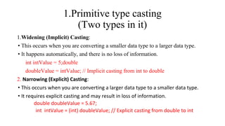1.Primitive type casting
(Two types in it)
1.Widening (Implicit) Casting:
• This occurs when you are converting a smaller data type to a larger data type.
• It happens automatically, and there is no loss of information.
int intValue = 5;double
doubleValue = intValue; // Implicit casting from int to double
2. Narrowing (Explicit) Casting:
• This occurs when you are converting a larger data type to a smaller data type.
• It requires explicit casting and may result in loss of information.
double doubleValue = 5.67;
int intValue = (int) doubleValue; // Explicit casting from double to int
 