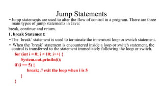 Jump Statements
• Jump statements are used to alter the flow of control in a program. There are three
main types of jump statements in Java:
break, continue and return.
1. break Statement:
• The `break` statement is used to terminate the innermost loop or switch statement.
• When the `break` statement is encountered inside a loop or switch statement, the
control is transferred to the statement immediately following the loop or switch.
for (int i = 0; i < 10; i++) {
System.out.println(i);
if (i == 5) {
break; // exit the loop when i is 5
}
}
 
