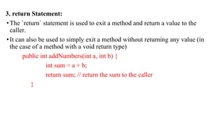 3. return Statement:
•The `return` statement is used to exit a method and return a value to the
caller.
•It can also be used to simply exit a method without returning any value (in
the case of a method with a void return type)
public int addNumbers(int a, int b) {
int sum = a + b;
return sum; // return the sum to the caller
}
 