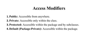 Access Modifiers
1.Public: Accessible from anywhere.
2.Private: Accessible only within the class.
3.Protected: Accessible within the package and by subclasses.
4.Default (Package-Private): Accessible within the package.
 