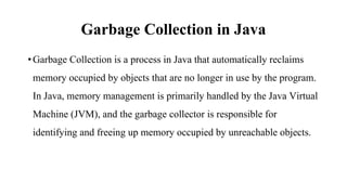 Garbage Collection in Java
•Garbage Collection is a process in Java that automatically reclaims
memory occupied by objects that are no longer in use by the program.
In Java, memory management is primarily handled by the Java Virtual
Machine (JVM), and the garbage collector is responsible for
identifying and freeing up memory occupied by unreachable objects.
 