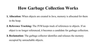 How Garbage Collection Works
1. Allocation: When objects are created in Java, memory is allocated for them
in the heap.
2. Reference Tracking: The JVM keeps track of references to objects. If an
object is no longer referenced, it becomes a candidate for garbage collection.
3. Reclamation: The garbage collector identifies and releases the memory
occupied by unreachable objects.
 