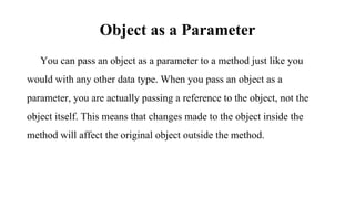 Object as a Parameter
You can pass an object as a parameter to a method just like you
would with any other data type. When you pass an object as a
parameter, you are actually passing a reference to the object, not the
object itself. This means that changes made to the object inside the
method will affect the original object outside the method.
 