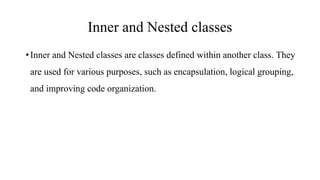 Inner and Nested classes
•Inner and Nested classes are classes defined within another class. They
are used for various purposes, such as encapsulation, logical grouping,
and improving code organization.
 