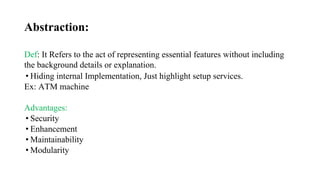 Abstraction:
Def: It Refers to the act of representing essential features without including
the background details or explanation.
• Hiding internal Implementation, Just highlight setup services.
Ex: ATM machine
Advantages:
• Security
• Enhancement
• Maintainability
• Modularity
 