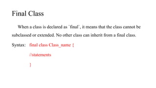 Final Class
When a class is declared as `final`, it means that the class cannot be
subclassed or extended. No other class can inherit from a final class.
Syntax: final class Class_name {
//statements
}
 