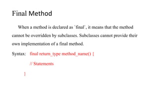 Final Method
When a method is declared as `final`, it means that the method
cannot be overridden by subclasses. Subclasses cannot provide their
own implementation of a final method.
Syntax: final return_type method_name() {
// Statements
}
 