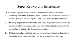 Super Keyword in inheritance
• The `super` keyword is used to refer to the immediate parent class object
1. Accessing Superclass Members: When a subclass has overridden a method or
hidden a field, you can use `super` to refer to the members of the superclass.
2. Invoking Superclass Constructors: The `super` keyword is used to invoke the
constructor of the immediate parent class. It is often used in the constructor of
the subclass to initialize the fields of the superclass.
3. Calling Superclass Methods: You can also use `super` to call methods of the
immediate parent class, even if they are not overridden in the subclass.
 