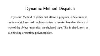 Dynamic Method Dispatch
Dynamic Method Dispatch that allows a program to determine at
runtime which method implementation to invoke, based on the actual
type of the object rather than the declared type. This is also known as
late binding or runtime polymorphism.
 