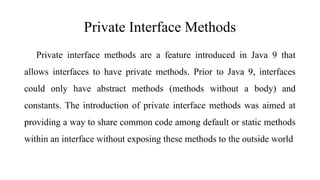 Private Interface Methods
Private interface methods are a feature introduced in Java 9 that
allows interfaces to have private methods. Prior to Java 9, interfaces
could only have abstract methods (methods without a body) and
constants. The introduction of private interface methods was aimed at
providing a way to share common code among default or static methods
within an interface without exposing these methods to the outside world
 