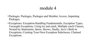 module 4
•Packages: Packages, Packages and Member Access, Importing
Packages.
•Exceptions: Exception-Handling Fundamentals, Exception Types,
Uncaught Exceptions, Using try and catch, Multiple catch Clauses,
Nested try Statements, throw, throws, finally, Java’s Built-in
Exceptions, Creating Your Own Exception Subclasses, Chained
Exceptions.
 