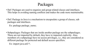 Packages
• Def: Packages are used to organize and group related classes and interfaces.
This helps in avoiding naming conflicts and makes the code more maintainable.
• Def: Package in Java is a mechanism to encapsulate a group of classes, sub
packages and interfaces.
Ex: package package_name;
• Subpackages: Packages that are inside another package are the subpackages.
These are not imported by default, they have to imported explicitly. Also,
members of a subpackage have no access privileges, i.e., they are considered as
different package for protected and default access specifiers.
Ex: import java.util.*;
 
