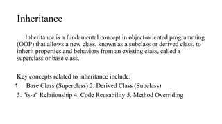 Inheritance
Inheritance is a fundamental concept in object-oriented programming
(OOP) that allows a new class, known as a subclass or derived class, to
inherit properties and behaviors from an existing class, called a
superclass or base class.
Key concepts related to inheritance include:
1. Base Class (Superclass) 2. Derived Class (Subclass)
3. "is-a" Relationship 4. Code Reusability 5. Method Overriding
 