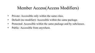 Member Access(Access Modifiers)
• Private: Accessible only within the same class.
• Default (no modifier): Accessible within the same package.
• Protected: Accessible within the same package and by subclasses.
• Public: Accessible from anywhere.
 